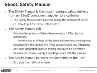 mentor.com/automotive
SEooC Safety Manual
 The Safety Manual is the most important safety delivery
from an SEooC component supplier to a customer
— The Safety Manual shows how to deploy the component safely
— i.e. How to put the SEooC into Context
 The Safety Manual will…
— Describe the potential Safety Requirements fulfilled by the
component
– Note that not all of these will be Safety Requirements once deployed
— Describe how the component must be configured and integrated
— Any post-integration module testing that must be performed
— Describe any known safety impacting issues with the module
 The Safety Manual imposes requirements on the user
— But, puts them all in one place
ECU Component Reuse and ISO 2626215
 