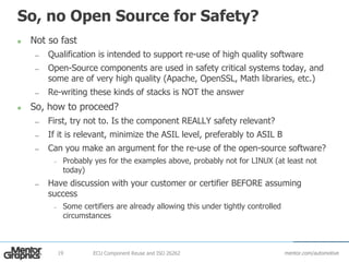 mentor.com/automotive
So, no Open Source for Safety?
 Not so fast
— Qualification is intended to support re-use of high quality software
— Open-Source components are used in safety critical systems today, and
some are of very high quality (Apache, OpenSSL, Math libraries, etc.)
— Re-writing these kinds of stacks is NOT the answer
 So, how to proceed?
— First, try not to. Is the component REALLY safety relevant?
— If it is relevant, minimize the ASIL level, preferably to ASIL B
— Can you make an argument for the re-use of the open-source software?
– Probably yes for the examples above, probably not for LINUX (at least not
today)
— Have discussion with your customer or certifier BEFORE assuming
success
– Some certifiers are already allowing this under tightly controlled
circumstances
ECU Component Reuse and ISO 2626219
 