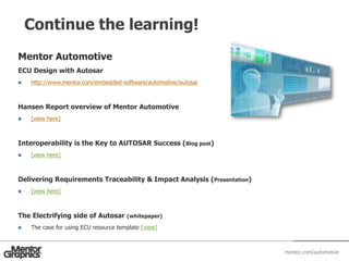 mentor.com/automotive
Continue the learning!
Mentor Automotive
ECU Design with Autosar
 http://www.mentor.com/embedded-software/automotive/autosar
Hansen Report overview of Mentor Automotive
 [view here]
Interoperability is the Key to AUTOSAR Success (Blog post)
 [view here]
Delivering Requirements Traceability & Impact Analysis (Presentation)
 [view here]
The Electrifying side of Autosar (whitepaper)
 The case for using ECU resource template [view]
 