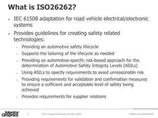 mentor.com/automotive
What is ISO26262?
 IEC 61508 adaptation for road vehicle electrical/electronic
systems
 Provides guidelines for creating safety related
technologies:
— Providing an automotive safety lifecycle
— Supports the tailoring of the lifecycle as needed
— Providing an automotive-specific risk-based approach for the
determination of Automotive Safety Integrity Levels (ASILs)
— Using ASILs to specify requirements to avoid unreasonable risk
— Providing requirements for validation and confirmation measures
to ensure a sufficient and acceptable level of safety being
achieved
— Provides requirements for supplier relations
ECU Component Reuse and ISO 262626
 
