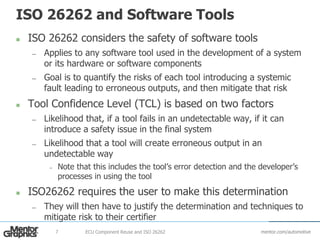 mentor.com/automotive
ISO 26262 and Software Tools
 ISO 26262 considers the safety of software tools
— Applies to any software tool used in the development of a system
or its hardware or software components
— Goal is to quantify the risks of each tool introducing a systemic
fault leading to erroneous outputs, and then mitigate that risk
 Tool Confidence Level (TCL) is based on two factors
— Likelihood that, if a tool fails in an undetectable way, if it can
introduce a safety issue in the final system
— Likelihood that a tool will create erroneous output in an
undetectable way
– Note that this includes the tool’s error detection and the developer’s
processes in using the tool
 ISO26262 requires the user to make this determination
— They will then have to justify the determination and techniques to
mitigate risk to their certifier
ECU Component Reuse and ISO 262627
 