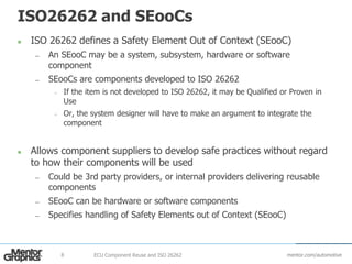 mentor.com/automotive
ISO26262 and SEooCs
 ISO 26262 defines a Safety Element Out of Context (SEooC)
— An SEooC may be a system, subsystem, hardware or software
component
— SEooCs are components developed to ISO 26262
– If the item is not developed to ISO 26262, it may be Qualified or Proven in
Use
– Or, the system designer will have to make an argument to integrate the
component
 Allows component suppliers to develop safe practices without regard
to how their components will be used
— Could be 3rd party providers, or internal providers delivering reusable
components
— SEooC can be hardware or software components
— Specifies handling of Safety Elements out of Context (SEooC)
ECU Component Reuse and ISO 262628
 