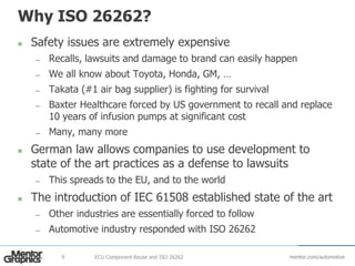 mentor.com/automotive
Why ISO 26262?
 Safety issues are extremely expensive
— Recalls, lawsuits and damage to brand can easily happen
— We all know about Toyota, Honda, GM, …
— Takata (#1 air bag supplier) is fighting for survival
— Baxter Healthcare forced by US government to recall and replace
10 years of infusion pumps at significant cost
— Many, many more
 German law allows companies to use development to
state of the art practices as a defense to lawsuits
— This spreads to the EU, and to the world
 The introduction of IEC 61508 established state of the art
— Other industries are essentially forced to follow
— Automotive industry responded with ISO 26262
ECU Component Reuse and ISO 262629
 