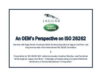 An OEM’s Perspective on ISO 26262
Interview with Roger Rivett, Functional Safety Technical Specialist at Jaguar Land Rove and
long-time member of the International ISO 26262 Committee
&
Presentation by ‘ISO 26262 USA’ conference speaker Jonathan Woodley, Lead Functional
Safety Engineer, Jaguar Land Rover: ‘‘Challenges of Implementing a Complex Distributed
Architecture: A Vehicle Manufacturer's Prospective’’
 