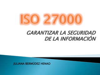 ISO 27000 GARANTIZAR LA SEGURIDAD DE LA INFORMACIÓN JULIANA BERMÚDEZ HENAO 