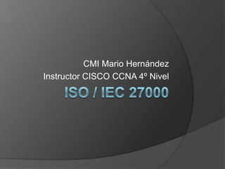 ISO / IEC 27000 CMI Mario Hernández Instructor CISCO CCNA4º Nivel 