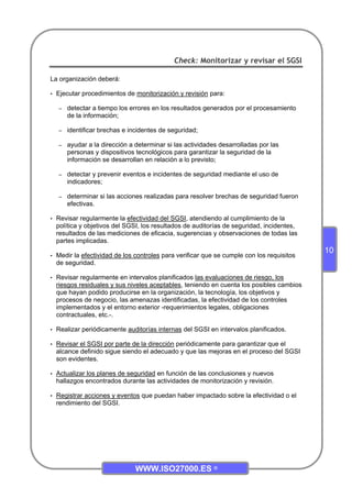 WWW.ISO27000.ES ©
10
Check: Monitorizar y revisar el SGSI
La organización deberá:
• Ejecutar procedimientos de monitorización y revisión para:
– detectar a tiempo los errores en los resultados generados por el procesamiento
de la información;
– identificar brechas e incidentes de seguridad;
– ayudar a la dirección a determinar si las actividades desarrolladas por las
personas y dispositivos tecnológicos para garantizar la seguridad de la
información se desarrollan en relación a lo previsto;
– detectar y prevenir eventos e incidentes de seguridad mediante el uso de
indicadores;
– determinar si las acciones realizadas para resolver brechas de seguridad fueron
efectivas.
• Revisar regularmente la efectividad del SGSI, atendiendo al cumplimiento de la
política y objetivos del SGSI, los resultados de auditorías de seguridad, incidentes,
resultados de las mediciones de eficacia, sugerencias y observaciones de todas las
partes implicadas.
• Medir la efectividad de los controles para verificar que se cumple con los requisitos
de seguridad.
• Revisar regularmente en intervalos planificados las evaluaciones de riesgo, los
riesgos residuales y sus niveles aceptables, teniendo en cuenta los posibles cambios
que hayan podido producirse en la organización, la tecnología, los objetivos y
procesos de negocio, las amenazas identificadas, la efectividad de los controles
implementados y el entorno exterior -requerimientos legales, obligaciones
contractuales, etc.-.
• Realizar periódicamente auditorías internas del SGSI en intervalos planificados.
• Revisar el SGSI por parte de la dirección periódicamente para garantizar que el
alcance definido sigue siendo el adecuado y que las mejoras en el proceso del SGSI
son evidentes.
• Actualizar los planes de seguridad en función de las conclusiones y nuevos
hallazgos encontrados durante las actividades de monitorización y revisión.
• Registrar acciones y eventos que puedan haber impactado sobre la efectividad o el
rendimiento del SGSI.
 