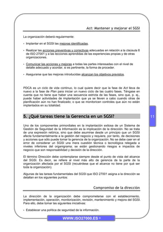 WWW.ISO27000.ES ©
11
Act: Mantener y mejorar el SGSI
La organización deberá regularmente:
• Implantar en el SGSI las mejoras identificadas.
• Realizar las acciones preventivas y correctivas adecuadas en relación a la claúsula 8
de ISO 27001 y a las lecciones aprendidas de las experiencias propias y de otras
organizaciones.
• Comunicar las acciones y mejoras a todas las partes interesadas con el nivel de
detalle adecuado y acordar, si es pertinente, la forma de proceder.
• Asegurarse que las mejoras introducidas alcanzan los objetivos previstos.
PDCA es un ciclo de vida continuo, lo cual quiere decir que la fase de Act lleva de
nuevo a la fase de Plan para iniciar un nuevo ciclo de las cuatro fases. Téngase en
cuenta que no tiene que haber una secuencia estricta de las fases, sino que, p. ej.,
puede haber actividades de implantación que ya se lleven a cabo cuando otras de
planificación aún no han finalizado; o que se monitoricen controles que aún no están
implantados en su totalidad.
5. ¿Qué tareas tiene la Gerencia en un SGSI?
Uno de los componentes primordiales en la implantación exitosa de un Sistema de
Gestión de Seguridad de la Información es la implicación de la dirección. No se trata
de una expresión retórica, sino que debe asumirse desde un principio que un SGSI
afecta fundamentalmente a la gestión del negocio y requiere, por tanto, de decisiones
y acciones que sólo puede tomar la gerencia de la organización. No se debe caer en el
error de considerar un SGSI una mera cuestión técnica o tecnológica relegada a
niveles inferiores del organigrama; se están gestionando riesgos e impactos de
negocio que son responsabilidad y decisión de la dirección.
El término Dirección debe contemplarse siempre desde el punto de vista del alcance
del SGSI. Es decir, se refiere al nivel más alto de gerencia de la parte de la
organización afectada por el SGSI (recuérdese que el alcance no tiene por qué ser
toda la organización).
Algunas de las tareas fundamentales del SGSI que ISO 27001 asigna a la dirección se
detallan en los siguientes puntos:
Compromiso de la dirección
La dirección de la organización debe comprometerse con el establecimiento,
implementación, operación, monitorización, revisión, mantenimiento y mejora del SGSI.
Para ello, debe tomar las siguientes iniciativas:
• Establecer una política de seguridad de la información.
 