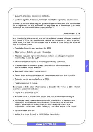 WWW.ISO27000.ES ©
13
• Evaluar la eficacia de las acciones realizadas.
• Mantener registros de estudios, formación, habilidades, experiencia y cualificación.
Además, la dirección debe asegurar que todo el personal relevante esté concienciado
de la importancia de sus actividades de seguridad de la información y de cómo
contribuye a la consecución de los objetivos del SGSI.
Revisión del SGSI
A la dirección de la organización se le asigna también la tarea de, al menos una vez al
año, revisar el SGSI, para asegurar que continúe siendo adecuado y eficaz. Para ello,
debe recibir una serie de informaciones, que le ayuden a tomar decisiones, entre las
que se pueden enumerar:
• Resultados de auditorías y revisiones del SGSI.
• Observaciones de todas las partes interesadas.
• Técnicas, productos o procedimientos que pudieran ser útiles para mejorar el
rendimiento y eficacia del SGSI.
• Información sobre el estado de acciones preventivas y correctivas.
• Vulnerabilidades o amenazas que no fueran tratadas adecuadamente en
evaluaciones de riesgos anteriores.
• Resultados de las mediciones de eficacia.
• Estado de las acciones iniciadas a raíz de revisiones anteriores de la dirección.
• Cualquier cambio que pueda afectar al SGSI.
• Recomendaciones de mejora.
Basándose en todas estas informaciones, la dirección debe revisar el SGSI y tomar
decisiones y acciones relativas a:
• Mejora de la eficacia del SGSI.
• Actualización de la evaluación de riesgos y del plan de tratamiento de riesgos.
• Modificación de los procedimientos y controles que afecten a la seguridad de la
información, en respuesta a cambios internos o externos en los requisitos de
negocio, requerimientos de seguridad, procesos de negocio, marco legal,
obligaciones contractuales, niveles de riesgo y criterios de aceptación de riesgos.
• Necesidades de recursos.
• Mejora de la forma de medir la efectividad de los controles.
 