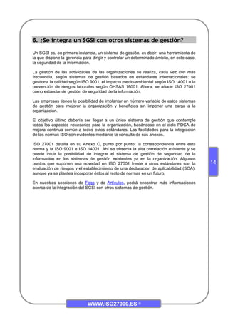 WWW.ISO27000.ES ©
14
6. ¿Se integra un SGSI con otros sistemas de gestión?
Un SGSI es, en primera instancia, un sistema de gestión, es decir, una herramienta de
la que dispone la gerencia para dirigir y controlar un determinado ámbito, en este caso,
la seguridad de la información.
La gestión de las actividades de las organizaciones se realiza, cada vez con más
frecuencia, según sistemas de gestión basados en estándares internacionales: se
gestiona la calidad según ISO 9001, el impacto medio-ambiental según ISO 14001 o la
prevención de riesgos laborales según OHSAS 18001. Ahora, se añade ISO 27001
como estándar de gestión de seguridad de la información.
Las empresas tienen la posibilidad de implantar un número variable de estos sistemas
de gestión para mejorar la organización y beneficios sin imponer una carga a la
organización.
El objetivo último debería ser llegar a un único sistema de gestión que contemple
todos los aspectos necesarios para la organización, basándose en el ciclo PDCA de
mejora continua común a todos estos estándares. Las facilidades para la integración
de las normas ISO son evidentes mediante la consulta de sus anexos.
ISO 27001 detalla en su Anexo C, punto por punto, la correspondencia entre esta
norma y la ISO 9001 e ISO 14001. Ahí se observa la alta correlación existente y se
puede intuir la posibilidad de integrar el sistema de gestión de seguridad de la
información en los sistemas de gestión existentes ya en la organización. Algunos
puntos que suponen una novedad en ISO 27001 frente a otros estándares son la
evaluación de riesgos y el establecimiento de una declaración de aplicabilidad (SOA),
aunque ya se plantea incorporar éstos al resto de normas en un futuro.
En nuestras secciones de Faqs y de Artículos, podrá encontrar más informaciones
acerca de la integración del SGSI con otros sistemas de gestión.
 
