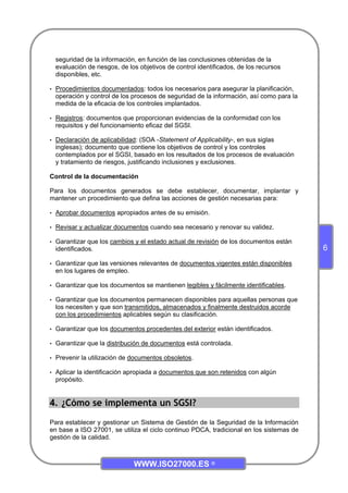 WWW.ISO27000.ES ©
6
seguridad de la información, en función de las conclusiones obtenidas de la
evaluación de riesgos, de los objetivos de control identificados, de los recursos
disponibles, etc.
• Procedimientos documentados: todos los necesarios para asegurar la planificación,
operación y control de los procesos de seguridad de la información, así como para la
medida de la eficacia de los controles implantados.
• Registros: documentos que proporcionan evidencias de la conformidad con los
requisitos y del funcionamiento eficaz del SGSI.
• Declaración de aplicabilidad: (SOA -Statement of Applicability-, en sus siglas
inglesas); documento que contiene los objetivos de control y los controles
contemplados por el SGSI, basado en los resultados de los procesos de evaluación
y tratamiento de riesgos, justificando inclusiones y exclusiones.
Control de la documentación
Para los documentos generados se debe establecer, documentar, implantar y
mantener un procedimiento que defina las acciones de gestión necesarias para:
• Aprobar documentos apropiados antes de su emisión.
• Revisar y actualizar documentos cuando sea necesario y renovar su validez.
• Garantizar que los cambios y el estado actual de revisión de los documentos están
identificados.
• Garantizar que las versiones relevantes de documentos vigentes están disponibles
en los lugares de empleo.
• Garantizar que los documentos se mantienen legibles y fácilmente identificables.
• Garantizar que los documentos permanecen disponibles para aquellas personas que
los necesiten y que son transmitidos, almacenados y finalmente destruidos acorde
con los procedimientos aplicables según su clasificación.
• Garantizar que los documentos procedentes del exterior están identificados.
• Garantizar que la distribución de documentos está controlada.
• Prevenir la utilización de documentos obsoletos.
• Aplicar la identificación apropiada a documentos que son retenidos con algún
propósito.
4. ¿Cómo se implementa un SGSI?
Para establecer y gestionar un Sistema de Gestión de la Seguridad de la Información
en base a ISO 27001, se utiliza el ciclo continuo PDCA, tradicional en los sistemas de
gestión de la calidad.
 