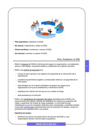 WWW.ISO27000.ES ©
7
• Plan (planificar): establecer el SGSI.
• Do (hacer): implementar y utilizar el SGSI.
• Check (verificar): monitorizar y revisar el SGSI.
• Act (actuar): mantener y mejorar el SGSI.
Plan: Establecer el SGSI
• Definir el alcance del SGSI en términos del negocio, la organización, su localización,
activos y tecnologías, incluyendo detalles y justificación de cualquier exclusión.
• Definir una política de seguridad que:
– incluya el marco general y los objetivos de seguridad de la información de la
organización;
– considere requerimientos legales o contractuales relativos a la seguridad de la
información;
– esté alineada con el contexto estratégico de gestión de riesgos de la
organización en el que se establecerá y mantendrá el SGSI;
– establezca los criterios con los que se va a evaluar el riesgo;
– esté aprobada por la dirección.
• Definir una metodología de evaluación del riesgo apropiada para el SGSI y los
requerimientos del negocio, además de establecer los criterios de aceptación del
riesgo y especificar los niveles de riesgo aceptable. Lo primordial de esta
metodología es que los resultados obtenidos sean comparables y repetibles (existen
numerosas metodologías estandarizadas para la evaluación de riesgos, aunque es
perfectamente aceptable definir una propia).
• Identificar los riesgos:
– identificar los activos que están dentro del alcance del SGSI y a sus
responsables directos, denominados propietarios;
 