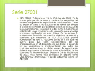 Serie 27001
 ISO 27001: Publicada el 15 de Octubre de 2005. Es la
norma principal de la serie y contiene los requisitos del
sistema de gestión de seguridad de la información. Tiene
su origen en la BS 7799-2:2002 y es la norma con arreglo
a la cual se certifican por auditores externos los SGSI de
las organizaciones. Sustituye a la BS 7799-2, habiéndose
establecido unas condiciones de transición para aquellas
empresas certificadas en esta última. En su Anexo A,
enumera en forma de resumen los objetivos de control y
controles que desarrolla la ISO 27002:2005 (nueva
numeración de ISO 17799:2005 desde el 1 de Julio de
2007), para que sean seleccionados por las
organizaciones en el desarrollo de sus SGSI; a pesar de
no ser obligatoria la implementación de todos los
controles enumerados en dicho anexo, la organización
deberá argumentar sólidamente la no aplicabilidad de los
controles no implementados. Desde el 28 de Noviembre
de 2007, esta norma está publicada en España como
UNE-ISO/IEC 27001:2007 y puede adquirirse online en
AENOR.
 
