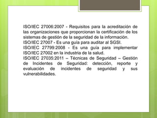 ISO/IEC 27006:2007 - Requisitos para la acreditación de
las organizaciones que proporcionan la certificación de los
sistemas de gestión de la seguridad de la información.
ISO/IEC 27007 - Es una guía para auditar al SGSI.
ISO/IEC 27799:2008 - Es una guía para implementar
ISO/IEC 27002 en la industria de la salud.
ISO/IEC 27035:2011 – Técnicas de Seguridad – Gestión
de Incidentes de Seguridad: detección, reporte y
evaluación de incidentes de seguridad y sus
vulnerabilidades.
 