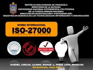 NORMA INTERNACIONAL
ISO-27000
REPÚBLICA BOLIVARIANA DE VENEZUELA
MINISTERIO DE LA DEFENSA
UNIVERSIDAD NACIONAL EXPERIMENTAL POLITÉCNICA
DE LA FUERZA ARMADA NACIONAL
DIRECCIÓN DE INVESTIGACIÓN Y POSTGRADO (DIP)
MAESTRÍA EN GERENCIA DE LAS TECNOLOGÍAS DE INFORMACION Y COMUNICACIÓN
GUÉDEZ, CARLOS, LUJANO, RICHAR J., PEREZ LEÓN, REINALDO
Barquisimeto, mayo 2014
 