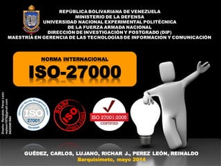 NORMA INTERNACIONAL
ISO-27000
REPÚBLICA BOLIVARIANA DE VENEZUELA
MINISTERIO DE LA DEFENSA
UNIVERSIDAD NACIONAL EXPERIMENTAL POLITÉCNICA
DE LA FUERZA ARMADA NACIONAL
DIRECCIÓN DE INVESTIGACIÓN Y POSTGRADO (DIP)
MAESTRÍA EN GERENCIA DE LAS TECNOLOGÍAS DE INFORMACION Y COMUNICACIÓN
GUÉDEZ, CARLOS, LUJANO, RICHAR J., PEREZ LEÓN, REINALDO
Barquisimeto, mayo 2014
Diseño:ReinaldoPérezLeón
reyleon1970@gmail.com
04245461944
 
