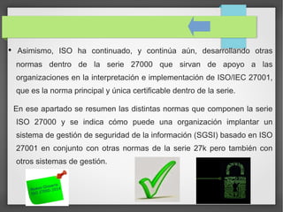 • Asimismo, ISO ha continuado, y continúa aún, desarrollando otras
normas dentro de la serie 27000 que sirvan de apoyo a las
organizaciones en la interpretación e implementación de ISO/IEC 27001,
que es la norma principal y única certificable dentro de la serie.
En ese apartado se resumen las distintas normas que componen la serie
ISO 27000 y se indica cómo puede una organización implantar un
sistema de gestión de seguridad de la información (SGSI) basado en ISO
27001 en conjunto con otras normas de la serie 27k pero también con
otros sistemas de gestión.
 