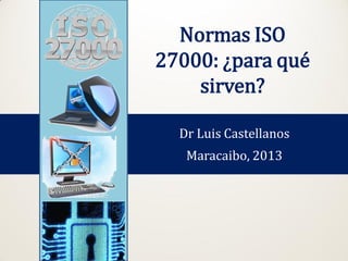 Normas ISO
27000: ¿para qué
sirven?
Dr Luis Castellanos
Maracaibo, 2013. Revisión 2015
 