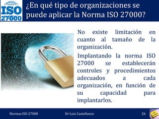 27000
¿En qué tipo de organizaciones se
puede aplicar la Norma ISO 27000?
No existe limitación en
cuanto al tamaño de la
organización.
Implantando la norma ISO
27000 se establecerán
controles y procedimientos
adecuados a cada
organización, en función de
su capacidad para
implantarlos.
Normas ISO 27000 26Dr Luis Castellanos
 