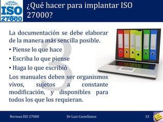27000
¿Qué hacer para implantar ISO
27000?
Sin el compromiso de la Gerencia,
el Sistema no tendrá el apoyo ni la
fuerza para su aceptación e
implantación en la organización.
El efecto del apoyo debe caer en
cascada, desde los niveles altos
hacia abajo en la organización.
Normas ISO 27000 33Dr Luis Castellanos
 