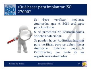 27000
¿Qué hacer para implantar ISO
27000?
Se debe verificar, mediante
Auditorías, que el SGSI está apto
para funcionar.
Si se presentan No Conformidades,
se deben solucionar.
Se pueden hacer Auditorías Internas
para verificar, pero se deben hacer
Auditorías Externas para la
Certificación, por parte de los
organismos autorizados.
Normas ISO 27000 37Dr Luis Castellanos
 