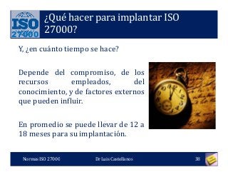 27000
¿Qué hacer para implantar ISO
27000?
Y, ¿en cuánto tiempo se hace?
Depende del compromiso, de los
recursos empleados, del
conocimiento, y de factores externos
que pueden influir.
En promedio se puede llevar de 12 a
18 meses para su implantación.
Normas ISO 27000 38Dr Luis Castellanos
 