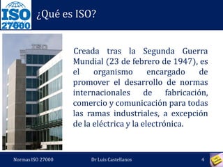 27000
¿Qué es ISO?
Creada tras la Segunda Guerra
Mundial (23 de febrero de 1947), es
el organismo encargado de
promover el desarrollo de normas
internacionales de fabricación,
comercio y comunicación para todas
las ramas industriales, a excepción
de la eléctrica y la electrónica.
Normas ISO 27000 4Dr Luis Castellanos
 