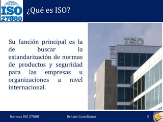 27000
¿Qué es ISO?
Su función principal es la
de buscar la
estandarización de normas
de productos y seguridad
para las empresas u
organizaciones a nivel
internacional.
Normas ISO 27000 5Dr Luis Castellanos
 