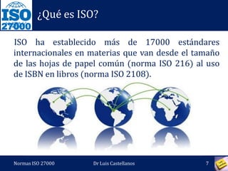 27000
¿Qué es ISO?
ISO ha establecido más de 17000 estándares
internacionales en materias que van desde el tamaño
de las hojas de papel común (norma ISO 216) al uso
de ISBN en libros (norma ISO 2108).
Normas ISO 27000 7Dr Luis Castellanos
 