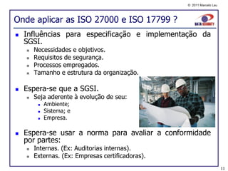 © 2011 Marcelo Lau




Onde aplicar as ISO 27000 e ISO 17799 ?
   Influências para especificação e implementação da
    SGSI.
       Necessidades e objetivos.
       Requisitos de segurança.
       Processos empregados.
       Tamanho e estrutura da organização.

   Espera-se que a SGSI.
       Seja aderente à evolução de seu:
            Ambiente;
            Sistema; e
            Empresa.

   Espera-se usar a norma para avaliar a conformidade
    por partes:
       Internas. (Ex: Auditorias internas).
       Externas. (Ex: Empresas certificadoras).
                                                                        11
 