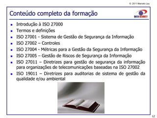 © 2011 Marcelo Lau




Conteúdo completo da formação
   Introdução à ISO 27000
   Termos e definições
   ISO 27001 - Sistema de Gestão de Segurança da Informação
   ISO 27002 – Controles
   ISO 27004 - Métricas para a Gestão da Segurança da Informação
   ISO 27005 – Gestão de Riscos de Segurança da Informação
   ISO 27011 – Diretrizes para gestão de segurança da informação
    para organizações de telecomunicações baseadas na ISO 27002
   ISO 19011 – Diretrizes para auditorias de sistema de gestão da
    qualidade e/ou ambiental




                                                                               12
 