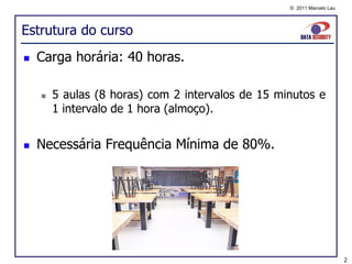 © 2011 Marcelo Lau




Estrutura do curso
   Carga horária: 40 horas.

       5 aulas (8 horas) com 2 intervalos de 15 minutos e
        1 intervalo de 1 hora (almoço).


   Necessária Frequência Mínima de 80%.




                                                                        2
 