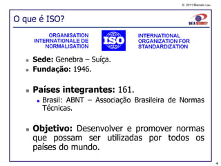 © 2011 Marcelo Lau




O que é ISO?



     Sede: Genebra – Suíça.
     Fundação: 1946.

     Países integrantes: 161.
          Brasil: ABNT – Associação Brasileira de Normas
           Técnicas.

     Objetivo: Desenvolver e promover normas
      que possam ser utilizadas por todos os
      países do mundo.
                                                                       4
 