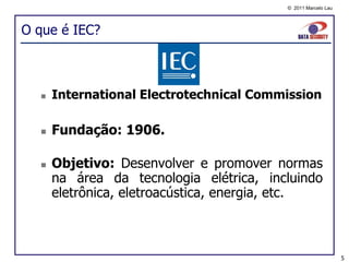 © 2011 Marcelo Lau




O que é IEC?



     International Electrotechnical Commission

     Fundação: 1906.

     Objetivo: Desenvolver e promover normas
      na área da tecnologia elétrica, incluindo
      eletrônica, eletroacústica, energia, etc.



                                                              5
 