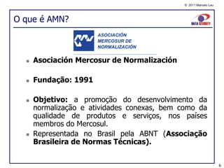 © 2011 Marcelo Lau




O que é AMN?



     Asociación Mercosur de Normalización

     Fundação: 1991

     Objetivo: a promoção do desenvolvimento da
      normalização e atividades conexas, bem como da
      qualidade de produtos e serviços, nos países
      membros do Mercosul.
     Representada no Brasil pela ABNT (Associação
      Brasileira de Normas Técnicas).


                                                                   6
 