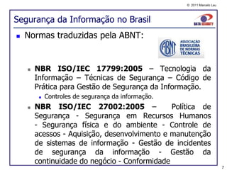 © 2011 Marcelo Lau




Segurança da Informação no Brasil
   Normas traduzidas pela ABNT:


       NBR ISO/IEC 17799:2005 – Tecnologia da
        Informação – Técnicas de Segurança – Código de
        Prática para Gestão de Segurança da Informação.
            Controles de segurança da informação.
       NBR ISO/IEC 27002:2005 –               Política de
        Segurança - Segurança em Recursos Humanos
        - Segurança física e do ambiente - Controle de
        acessos - Aquisição, desenvolvimento e manutenção
        de sistemas de informação - Gestão de incidentes
        de segurança da informação - Gestão da
        continuidade do negócio - Conformidade
                                                                          7
 