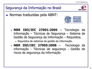 © 2011 Marcelo Lau




Segurança da Informação no Brasil
   Normas traduzidas pela ABNT:



       NBR ISO/IEC 27001:2006 – Tecnologia da
        Informação – Técnicas de Segurança – Sistema de
        Gestão de Segurança da Informação – Requisitos.
            Requisitos de sistemas de gestão da informação.
       NBR ISO/IEC 27005:2008 – Tecnologia da
        informação - Técnicas de segurança - Gestão de
        riscos de segurança da informação



                                                                                    8
 
