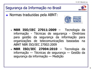 © 2011 Marcelo Lau




Segurança da Informação no Brasil
   Normas traduzidas pela ABNT:



       NBR ISO/IEC 27011:2009 – Tecnologia da
        informação - Técnicas de segurança - Diretrizes
        para gestão da segurança da informação para
        organizações de telecomunicações baseadas na
        ABNT NBR ISO/IEC 27002:2009
       NBR ISO/IEC 27004:2010 – Tecnologia da
        informação — Técnicas de segurança — Gestão da
        segurança da informação — Medição


                                                                     9
 