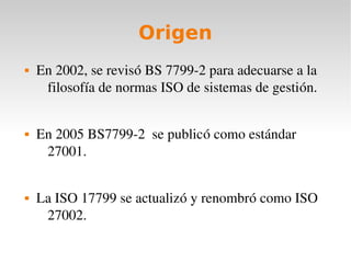 Origen
   En 2002, se revisó BS 7799­2 para adecuarse a la 
     filosofía de normas ISO de sistemas de gestión.


   En 2005 BS7799­2  se publicó como estándar 
     27001.


   La ISO 17799 se actualizó y renombró como ISO 
     27002.
 