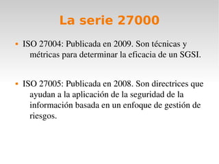 La serie 27000
   ISO 27004: Publicada en 2009. Son técnicas y 
      métricas para determinar la eficacia de un SGSI.


   ISO 27005: Publicada en 2008. Son directrices que 
      ayudan a la aplicación de la seguridad de la 
      información basada en un enfoque de gestión de 
      riesgos.
 