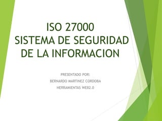 ISO 27000 
SISTEMA DE SEGURIDAD 
DE LA INFORMACION 
PRESENTADO POR: 
BERNARDO MARTINEZ CORDOBA 
HERRAMIENTAS WEB2.0 
 