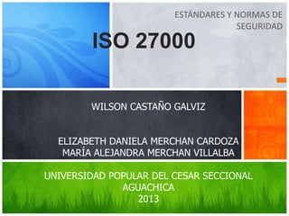 ESTÁNDARES Y NORMAS DE
SEGURIDAD
ISO 27000
WILSON CASTAÑO GALVIZ
ELIZABETH DANIELA MERCHAN CARDOZA
MARÍA ALEJANDRA MERCHAN VILLALBA
UNIVERSIDAD POPULAR DEL CESAR SECCIONAL
AGUACHICA
2013
 