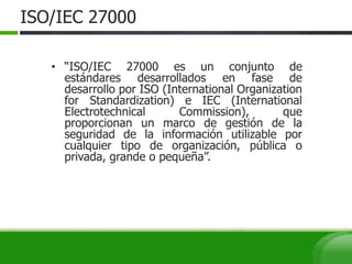 ISO/IEC 27000
• “ISO/IEC 27000 es un conjunto de
estándares desarrollados en fase de
desarrollo por ISO (International Organization
for Standardization) e IEC (International
Electrotechnical Commission), que
proporcionan un marco de gestión de la
seguridad de la información utilizable por
cualquier tipo de organización, pública o
privada, grande o pequeña”.
 
