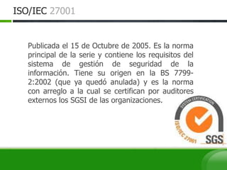 ISO/IEC 27001
Publicada el 15 de Octubre de 2005. Es la norma
principal de la serie y contiene los requisitos del
sistema de gestión de seguridad de la
información. Tiene su origen en la BS 7799-
2:2002 (que ya quedó anulada) y es la norma
con arreglo a la cual se certifican por auditores
externos los SGSI de las organizaciones.
 