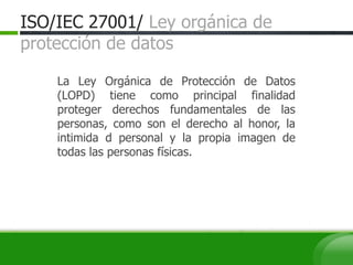 ISO/IEC 27001/ Ley orgánica de
protección de datos
La Ley Orgánica de Protección de Datos
(LOPD) tiene como principal finalidad
proteger derechos fundamentales de las
personas, como son el derecho al honor, la
intimida d personal y la propia imagen de
todas las personas físicas.
 