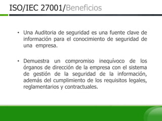 ISO/IEC 27001/Beneficios
• Una Auditoria de seguridad es una fuente clave de
información para el conocimiento de seguridad de
una empresa.
• Demuestra un compromiso inequívoco de los
órganos de dirección de la empresa con el sistema
de gestión de la seguridad de la información,
además del cumplimiento de los requisitos legales,
reglamentarios y contractuales.
 