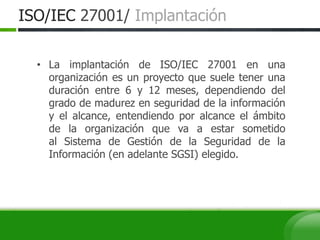 ISO/IEC 27001/ Implantación
• La implantación de ISO/IEC 27001 en una
organización es un proyecto que suele tener una
duración entre 6 y 12 meses, dependiendo del
grado de madurez en seguridad de la información
y el alcance, entendiendo por alcance el ámbito
de la organización que va a estar sometido
al Sistema de Gestión de la Seguridad de la
Información (en adelante SGSI) elegido.
 