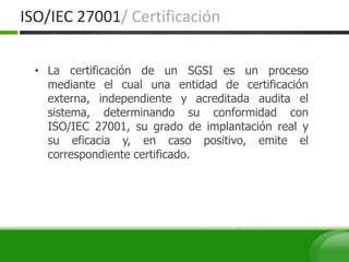 • La certificación de un SGSI es un proceso
mediante el cual una entidad de certificación
externa, independiente y acreditada audita el
sistema, determinando su conformidad con
ISO/IEC 27001, su grado de implantación real y
su eficacia y, en caso positivo, emite el
correspondiente certificado.
ISO/IEC 27001/ Certificación
 