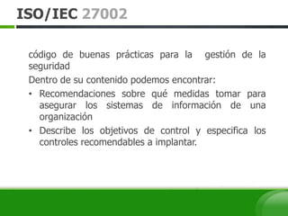 ISO/IEC 27002
código de buenas prácticas para la gestión de la
seguridad
Dentro de su contenido podemos encontrar:
• Recomendaciones sobre qué medidas tomar para
asegurar los sistemas de información de una
organización
• Describe los objetivos de control y especifica los
controles recomendables a implantar.
 