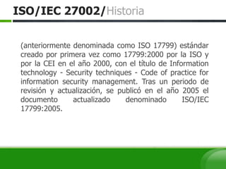 ISO/IEC 27002/Historia
(anteriormente denominada como ISO 17799) estándar
creado por primera vez como 17799:2000 por la ISO y
por la CEI en el año 2000, con el título de Information
technology - Security techniques - Code of practice for
information security management. Tras un periodo de
revisión y actualización, se publicó en el año 2005 el
documento actualizado denominado ISO/IEC
17799:2005.
 